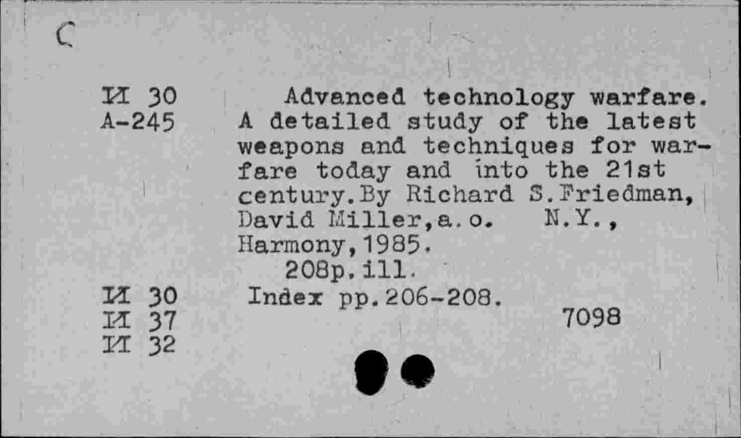 ﻿H 30	Advanced technology warfare.
A-245 A detailed study of the latest weapons and techniques for warfare today and into the 21st century.By Richard S.Friedman, David Miller,a.o. N.Y., Harmony,1985.
208p.ill.
U 30 Index pp.206-208.
U 37	7098
H 32	_